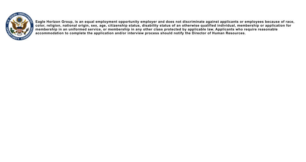 Eagle Horizon Group, is an equal employment opportunity employer and does not discriminate against applicants or employees because of race, color, religion, national origin, sex, age, citizenship status, disability status of an otherwise qualified individual, membership or application for membership in an uniformed service, or membership in any other class protected by applicable law. Applicants who require reasonable accommodation to complete the application and/or interview process should notify the Director of Human Resources.